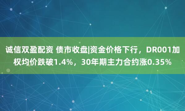 诚信双盈配资 债市收盘|资金价格下行，DR001加权均价跌破1.4%，30年期主力合约涨0.35%