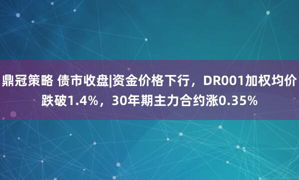 鼎冠策略 债市收盘|资金价格下行，DR001加权均价跌破1.4%，30年期主力合约涨0.35%