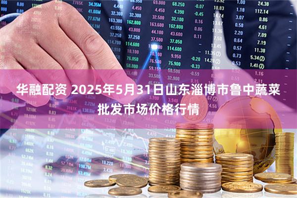 华融配资 2025年5月31日山东淄博市鲁中蔬菜批发市场价格行情