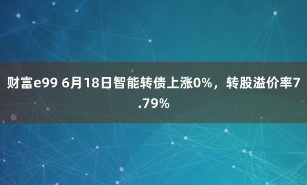财富e99 6月18日智能转债上涨0%，转股溢价率7.79%