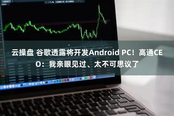 云操盘 谷歌透露将开发Android PC！高通CEO：我亲眼见过、太不可思议了