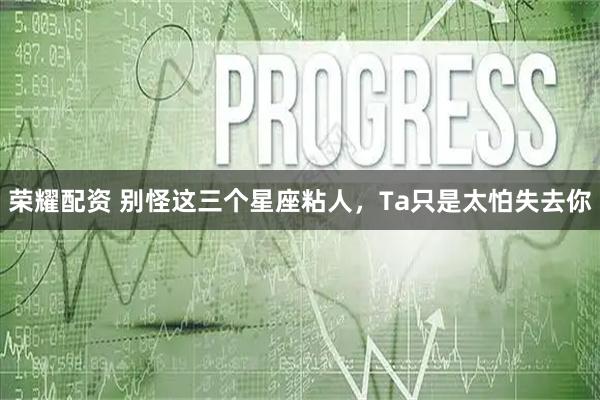 荣耀配资 别怪这三个星座粘人，Ta只是太怕失去你