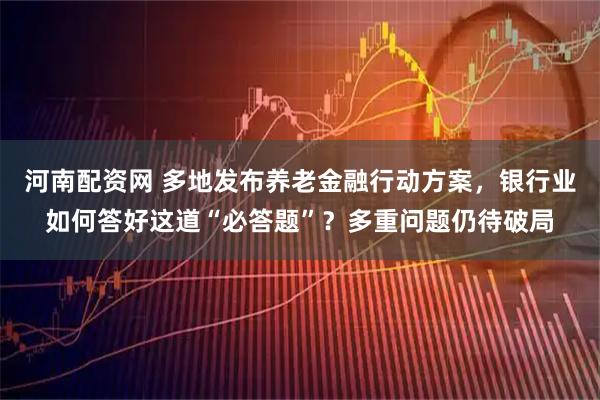 河南配资网 多地发布养老金融行动方案，银行业如何答好这道“必答题”？多重问题仍待破局