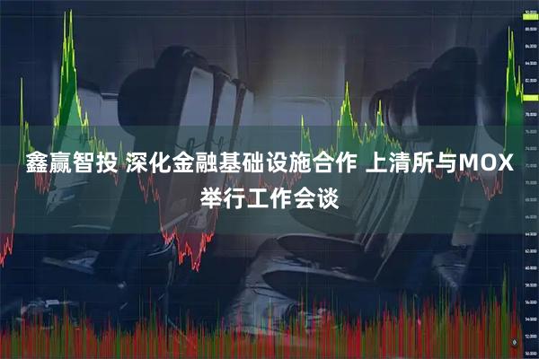 鑫赢智投 深化金融基础设施合作 上清所与MOX举行工作会谈