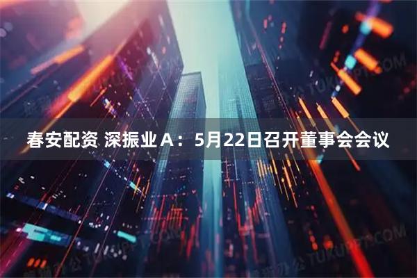春安配资 深振业Ａ：5月22日召开董事会会议