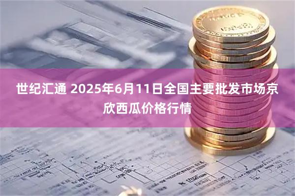 世纪汇通 2025年6月11日全国主要批发市场京欣西瓜价格行情