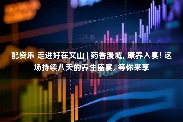 配资乐 走进好在文山 | 药香漫城, 康养入宴! 这场持续八天的养生盛宴, 等你来享