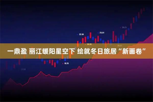 一鼎盈 丽江暖阳星空下 绘就冬日旅居“新画卷”