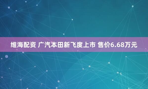 维海配资 广汽本田新飞度上市 售价6.68万元