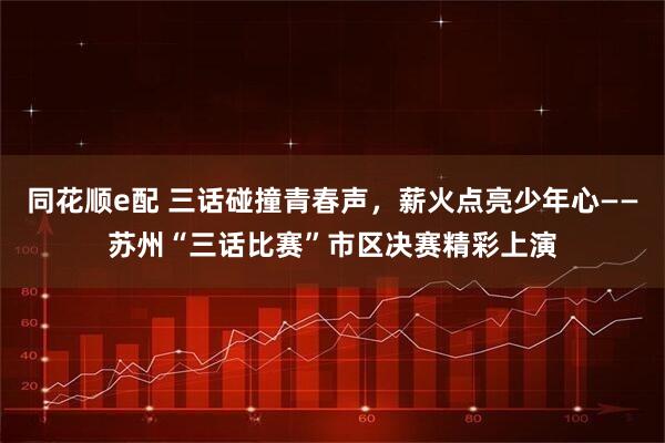 同花顺e配 三话碰撞青春声，薪火点亮少年心——苏州“三话比赛”市区决赛精彩上演