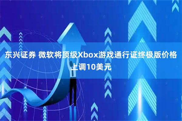 东兴证券 微软将顶级Xbox游戏通行证终极版价格上调10美元