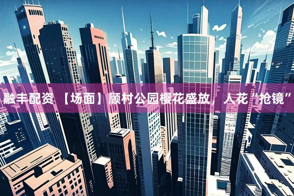 融丰配资 【场面】顾村公园樱花盛放，人花“抢镜”
