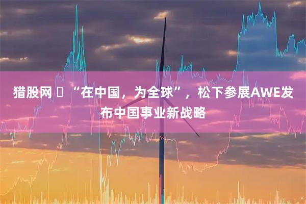 猎股网 ​“在中国，为全球”，松下参展AWE发布中国事业新战略