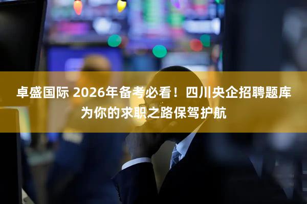 卓盛国际 2026年备考必看！四川央企招聘题库为你的求职之路保驾护航